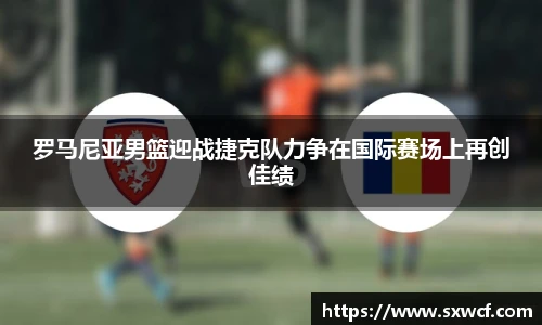 罗马尼亚男篮迎战捷克队力争在国际赛场上再创佳绩