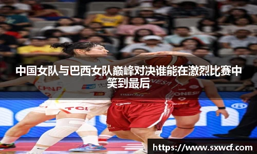 lewin乐玩官网中国女队与巴西女队巅峰对决谁能在激烈比赛中笑到最后