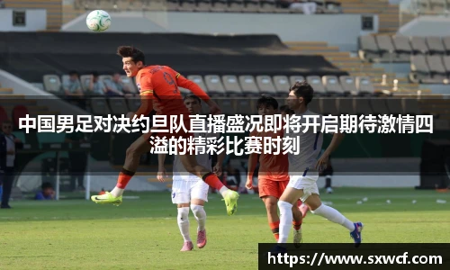 lewin乐玩官网中国男足对决约旦队直播盛况即将开启期待激情四溢的精彩比赛时刻