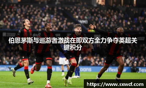 lewin乐玩官网伯恩茅斯与巡游者激战在即双方全力争夺英超关键积分